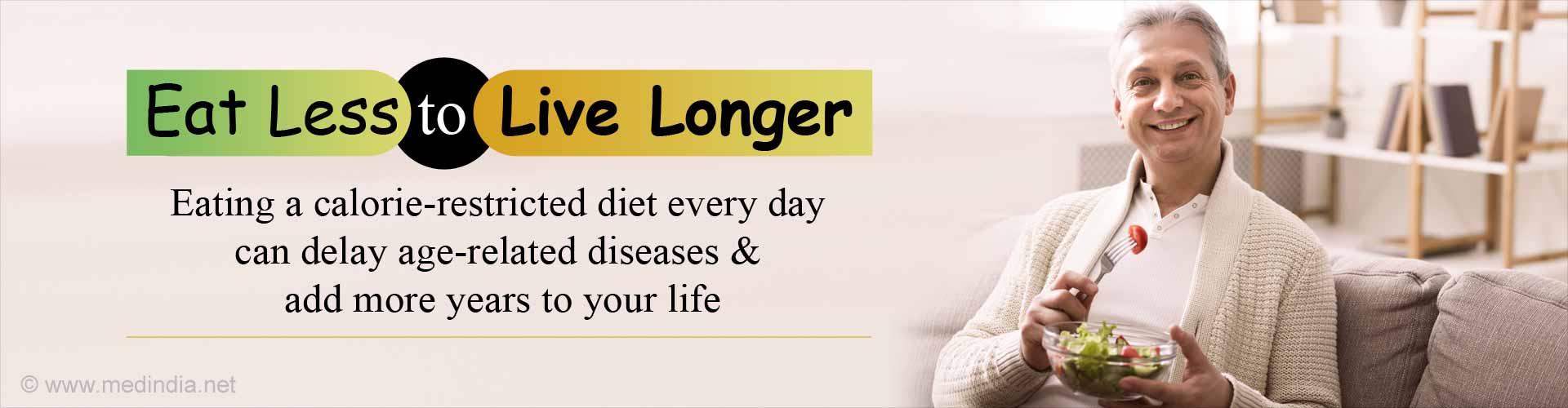 Eat Less to Live Longer. Eating a calorie-restricted diet every day can delay age-related diseases and add more years to your life.